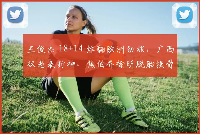 王俊杰 18+14 炸翻欧洲劲旅,广西双老表封神,焦伯乔徐昕脱胎换骨