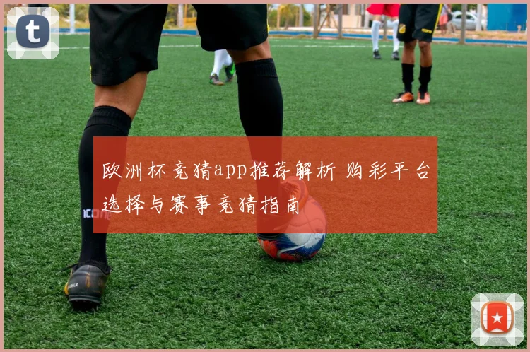 欧洲杯竞猜app推荐解析 购彩平台选择与赛事竞猜指南