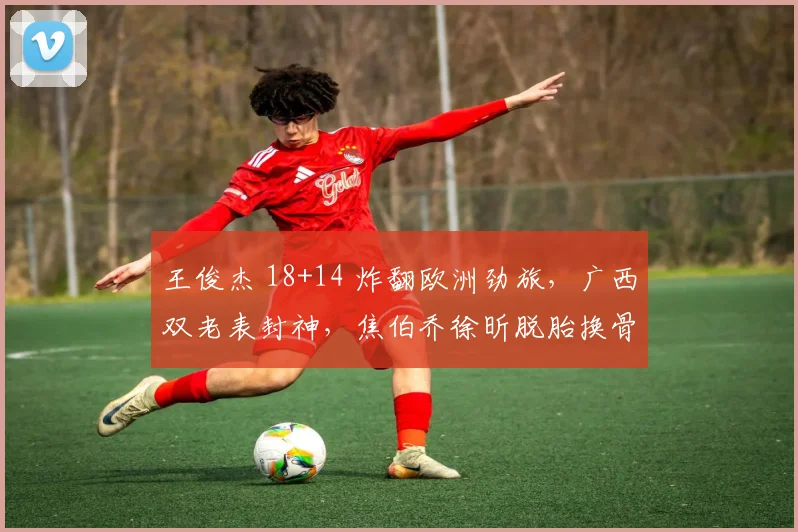 王俊杰 18+14 炸翻欧洲劲旅,广西双老表封神,焦伯乔徐昕脱胎换骨