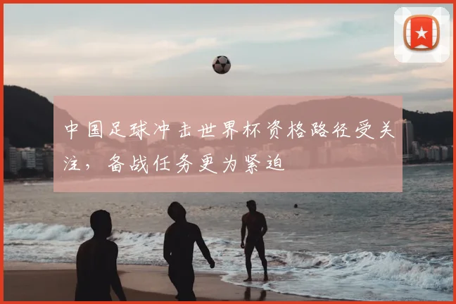 中国足球冲击世界杯资格路径受关注,备战任务更为紧迫