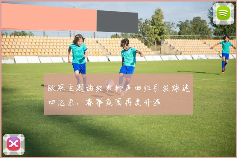 欧冠主题曲经典铃声回归引发球迷回忆杀,赛事氛围再度升温
