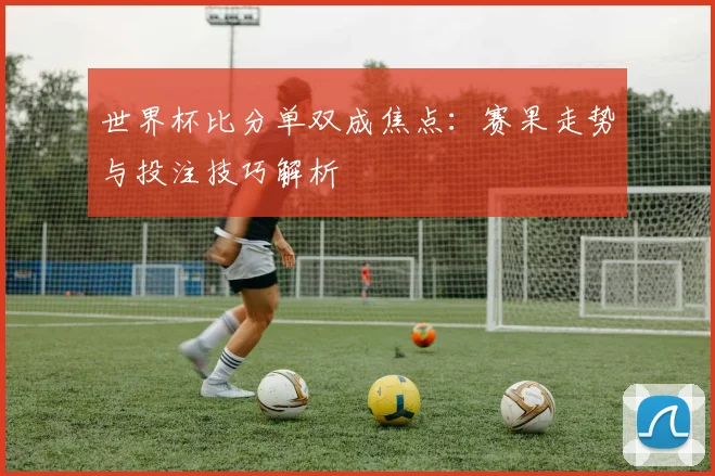 世界杯比分单双成焦点：赛果走势与投注技巧解析